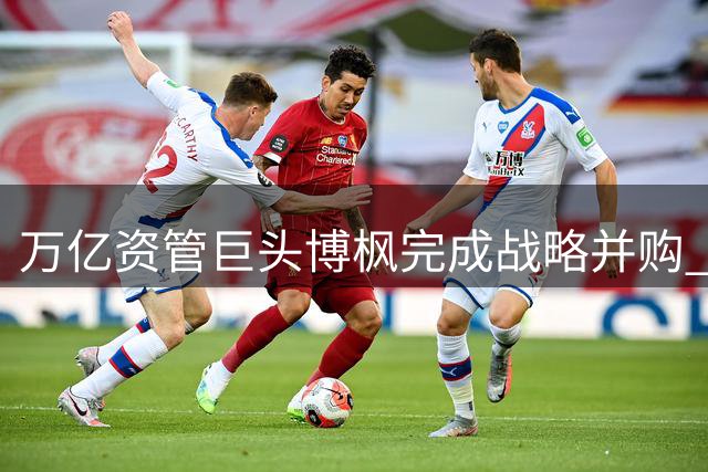 万亿资管巨头博枫完成战略并购 橡树资本正式加入全球投资版图