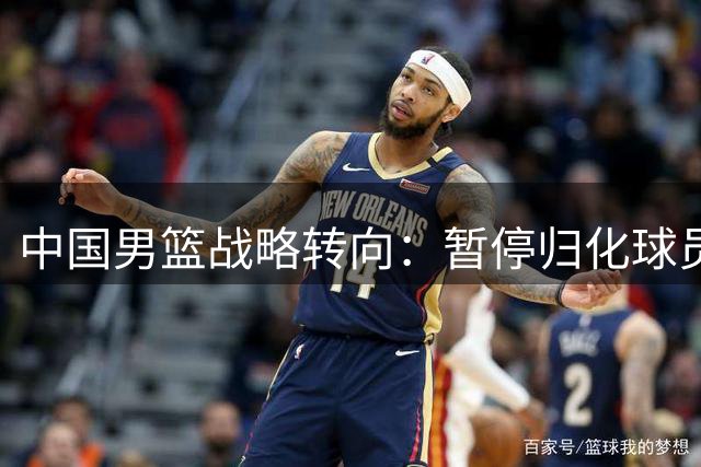 中国男篮战略转向：暂停归化球员计划背后的深层考量