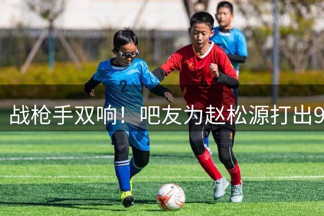 战枪手双响！吧友为赵松源打出9.8高分，连Here we go海报都来了