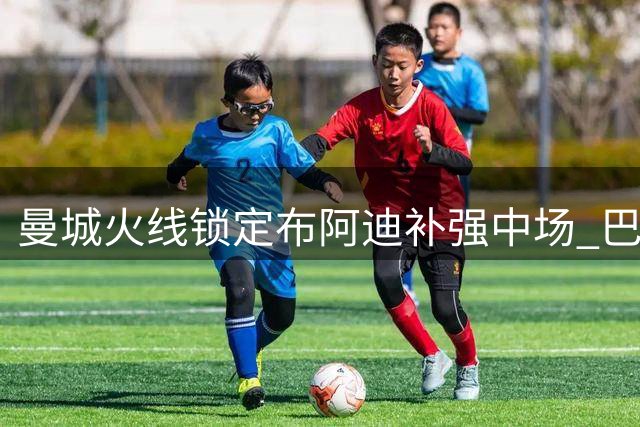 曼城火线锁定布阿迪补强中场 巴萨天价求购罗德里遭拒