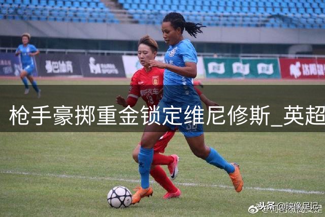 枪手豪掷重金锁定维尼修斯 英超薪资天花板或将被打破