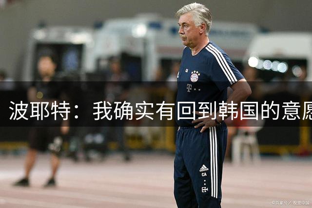 波耶特：我确实有回到韩国的意愿，想带韩国队挑战亚洲杯冠军