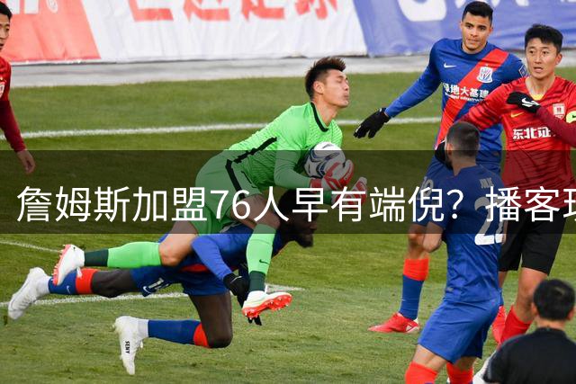 詹姆斯加盟76人早有端倪？播客现场调侃"第76季"引热议